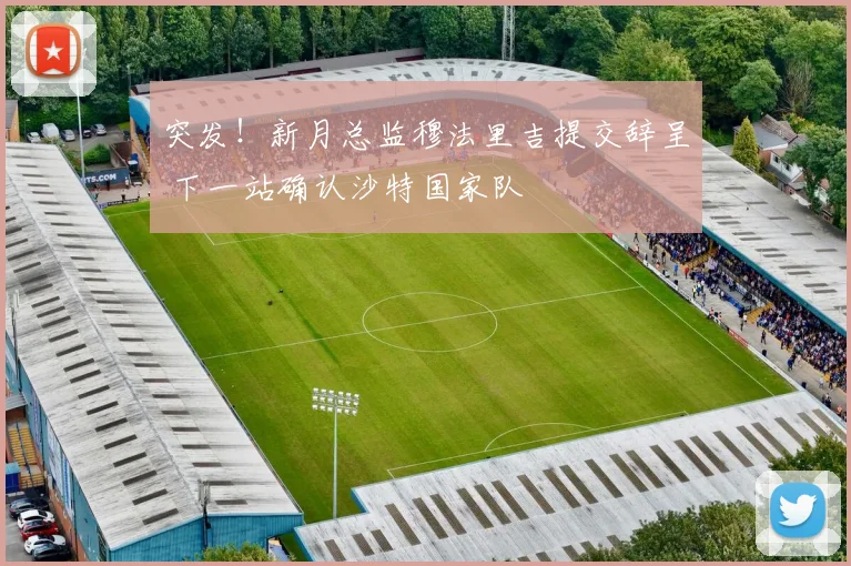 突发!新月总监穆法里吉提交辞呈 下一站确认沙特国家队