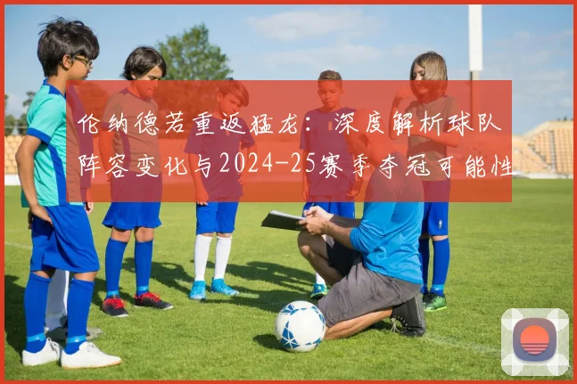 伦纳德若重返猛龙：深度解析球队阵容变化与2024-25赛季夺冠可能性