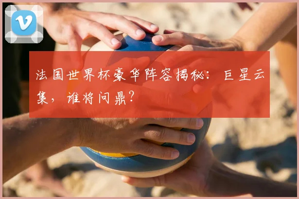 法国世界杯豪华阵容揭秘:巨星云集,谁将问鼎?