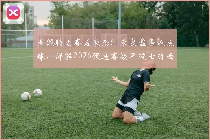 洛佩特吉赛后表态：未复盘争议点球，详解2026预选赛战平瑞士对西班牙队出线的关键价值