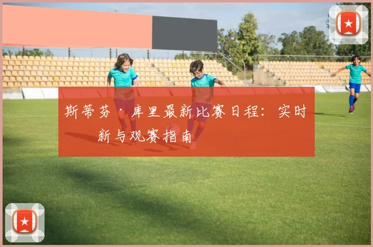 斯蒂芬·库里最新比赛日程：实时更新与观赛指南
