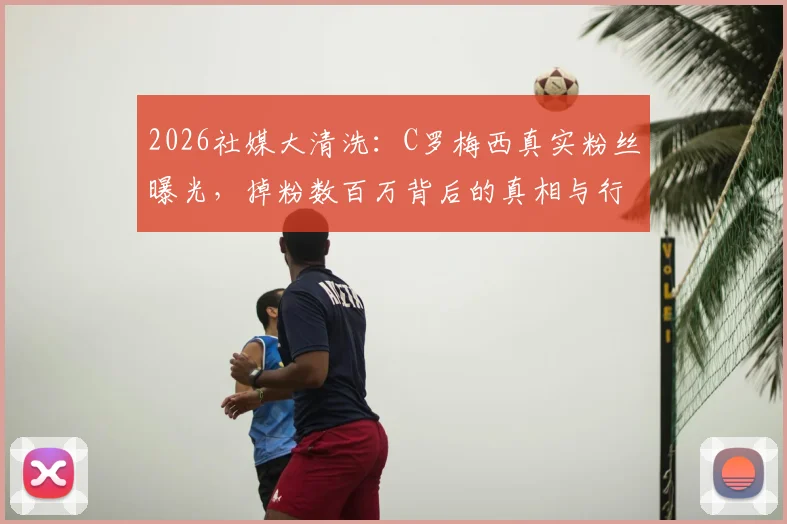 2026社媒大清洗:C罗梅西真实粉丝曝光,掉粉数百万背后的真相与行业影响