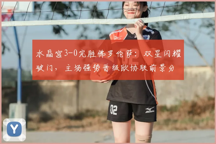 水晶宫3-0完胜佛罗伦萨：双星闪耀破门，主场强势晋级欧协联前景分析
