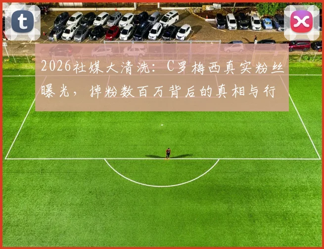 2026社媒大清洗：C罗梅西真实粉丝曝光，掉粉数百万背后的真相与行业影响