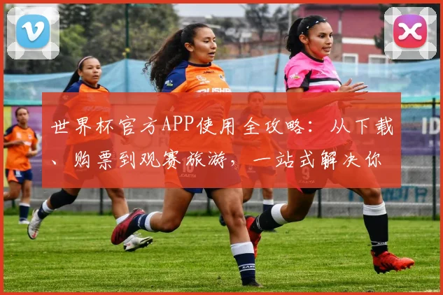 世界杯官方APP使用全攻略：从下载、购票到观赛旅游，一站式解决你的所有疑问