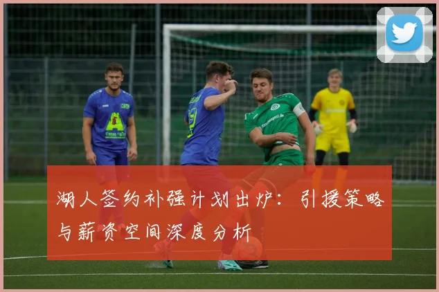 湖人签约补强计划出炉：引援策略与薪资空间深度分析
