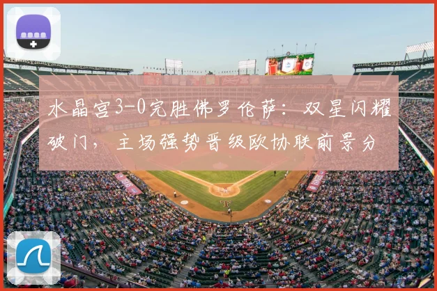 水晶宫3-0完胜佛罗伦萨:双星闪耀破门,主场强势晋级欧协联前景分析