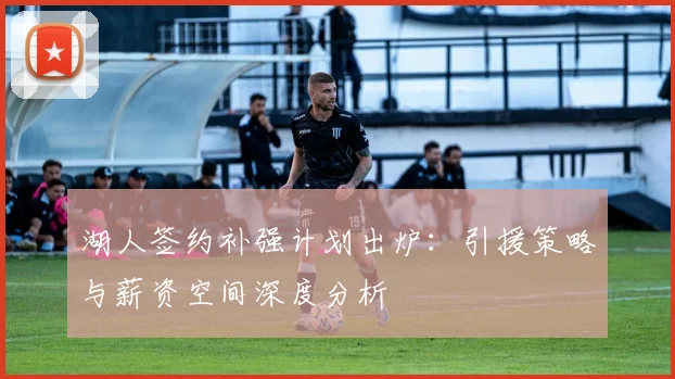 湖人签约补强计划出炉：引援策略与薪资空间深度分析