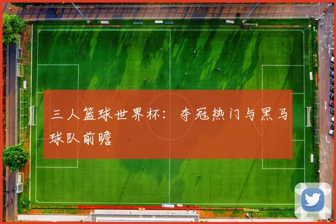 三人篮球世界杯:夺冠热门与黑马球队前瞻
