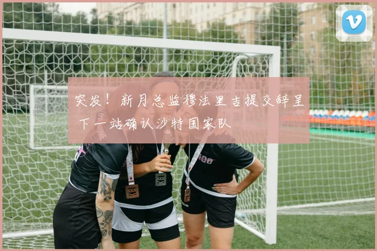 突发！新月总监穆法里吉提交辞呈 下一站确认沙特国家队
